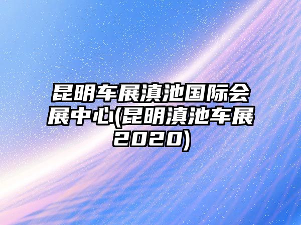 昆明車展滇池國際會展中心(昆明滇池車展2020)