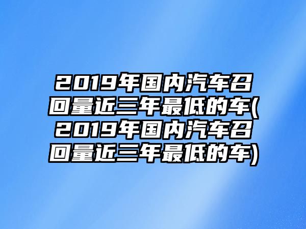 2019年國內汽車召回量近三年最低的車(2019年國內汽車召回量近三年最低的車)