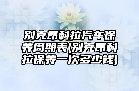 別克昂科拉汽車保養(yǎng)周期表(別克昂科拉保養(yǎng)一次多少錢)