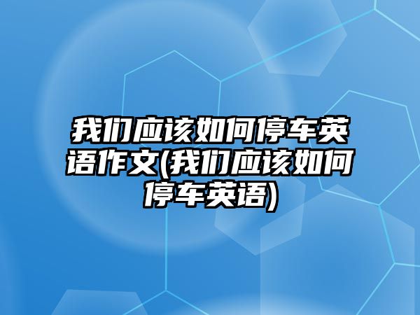 我們應該如何停車英語作文(我們應該如何停車英語)