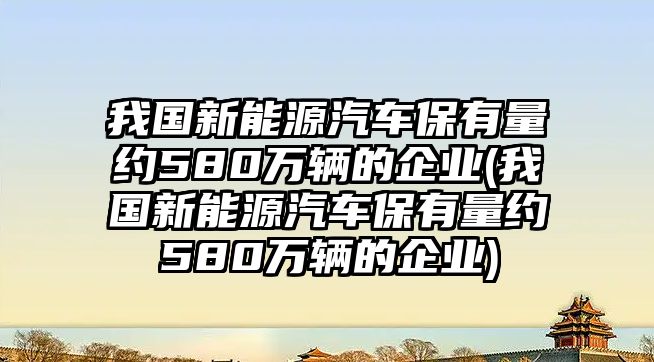 我國新能源汽車保有量約580萬輛的企業(我國新能源汽車保有量約580萬輛的企業)