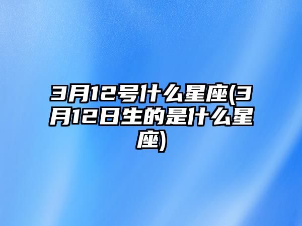 3月12號什么星座(3月12日生的是什么星座)