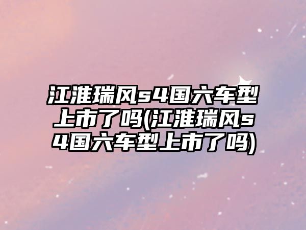 江淮瑞風s4國六車型上市了嗎(江淮瑞風s4國六車型上市了嗎)