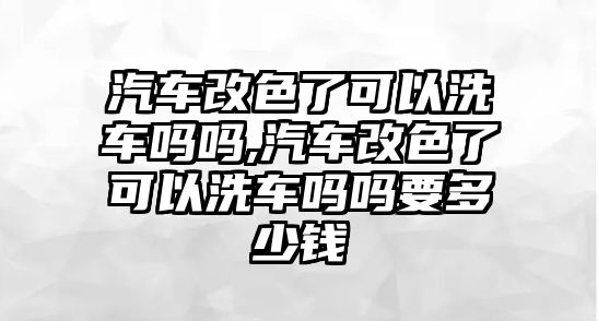 汽車改色了可以洗車嗎嗎,汽車改色了可以洗車嗎嗎要多少錢