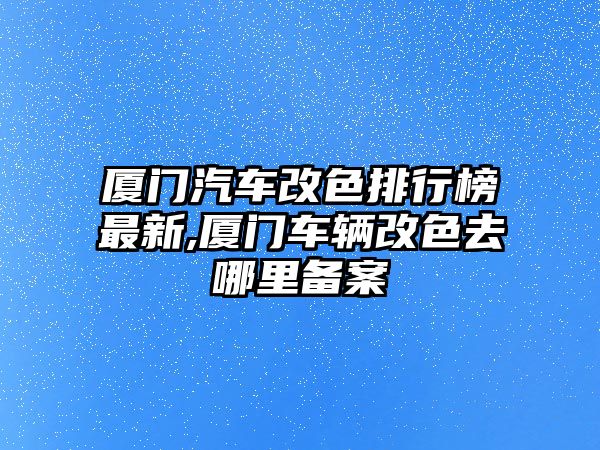 廈門汽車改色排行榜最新,廈門車輛改色去哪里備案