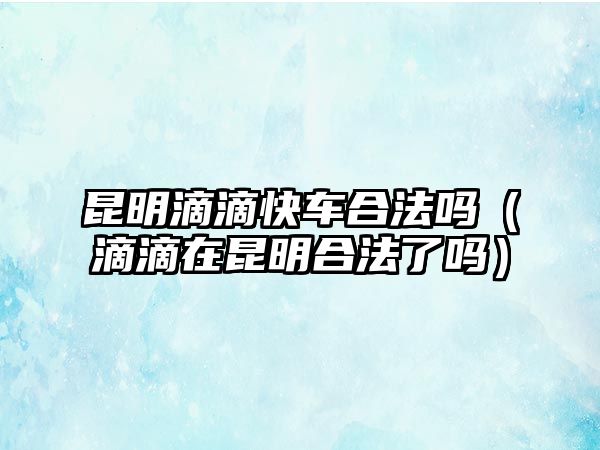 昆明滴滴快車合法嗎（滴滴在昆明合法了嗎）