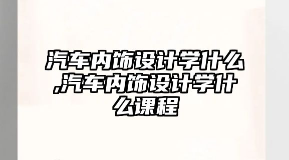 汽車內飾設計學什么,汽車內飾設計學什么課程