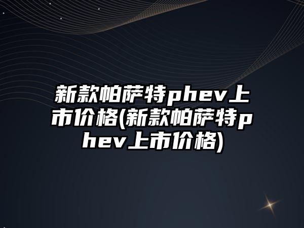 新款帕薩特phev上市價格(新款帕薩特phev上市價格)