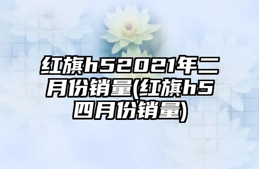 紅旗h52021年二月份銷量(紅旗h5四月份銷量)