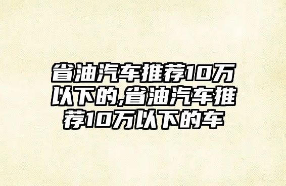 省油汽車推薦10萬以下的,省油汽車推薦10萬以下的車