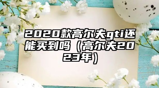 2020款高爾夫gti還能買到嗎（高爾夫2023年）