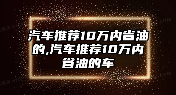 汽車推薦10萬內省油的,汽車推薦10萬內省油的車