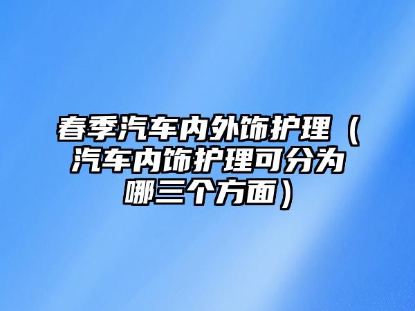 春季汽車內外飾護理（汽車內飾護理可分為哪三個方面）