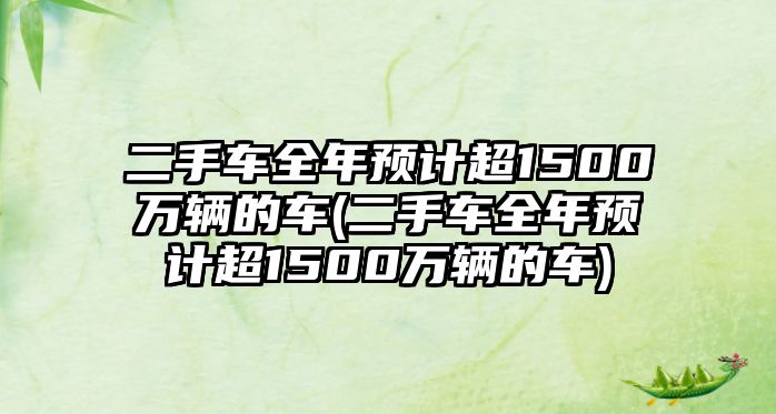 二手車全年預計超1500萬輛的車(二手車全年預計超1500萬輛的車)