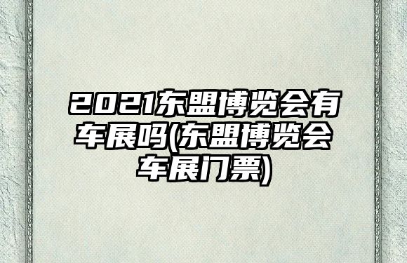 2021東盟博覽會有車展嗎(東盟博覽會車展門票)