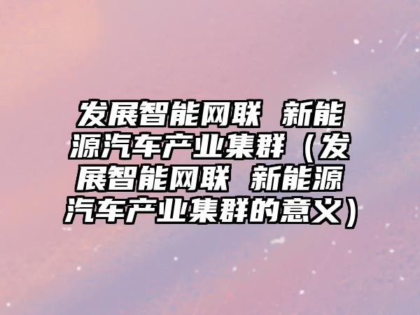 發展智能網聯 新能源汽車產業集群（發展智能網聯 新能源汽車產業集群的意義）