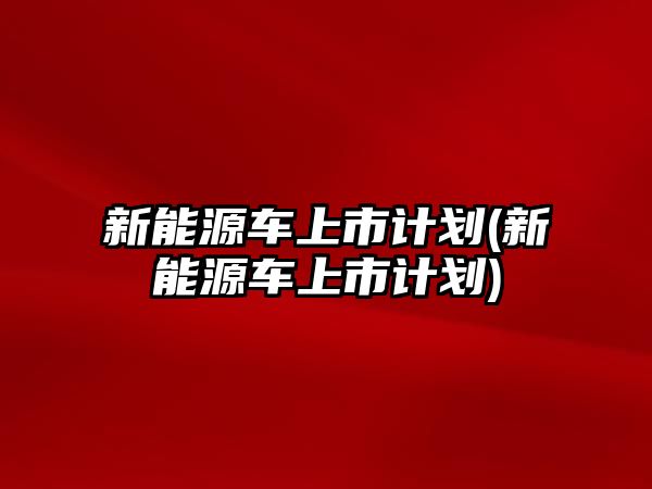 新能源車上市計劃(新能源車上市計劃)