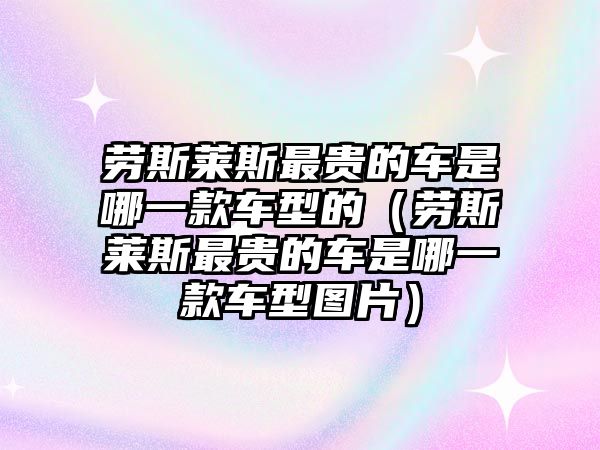 勞斯萊斯最貴的車是哪一款車型的（勞斯萊斯最貴的車是哪一款車型圖片）