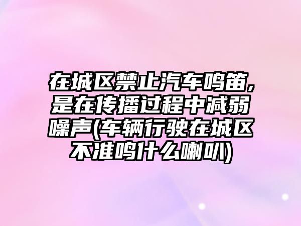 在城區禁止汽車鳴笛,是在傳播過程中減弱噪聲(車輛行駛在城區不準鳴什么喇叭)