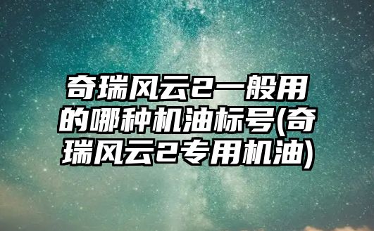 奇瑞風(fēng)云2一般用的哪種機(jī)油標(biāo)號(奇瑞風(fēng)云2專用機(jī)油)