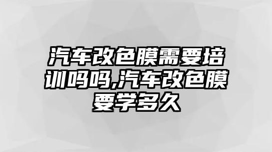 汽車(chē)改色膜需要培訓(xùn)嗎嗎,汽車(chē)改色膜要學(xué)多久