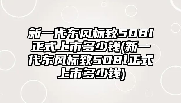 新一代東風標致508l正式上市多少錢(新一代東風標致508l正式上市多少錢)