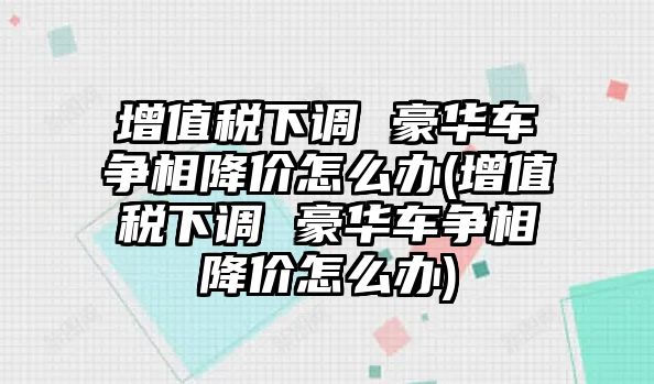 增值稅下調 豪華車爭相降價怎么辦(增值稅下調 豪華車爭相降價怎么辦)