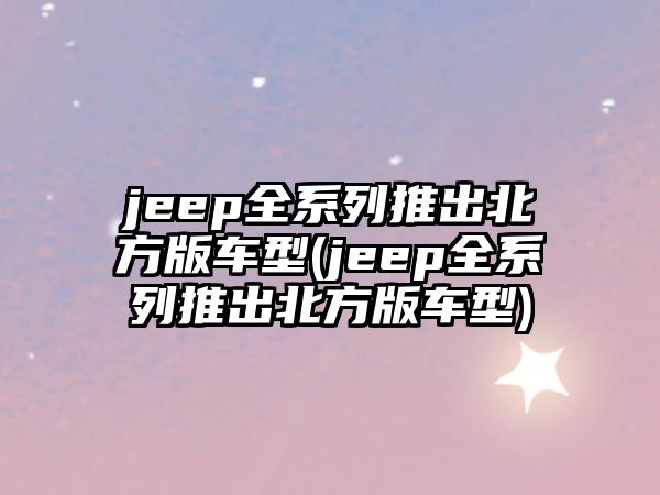 jeep全系列推出北方版車型(jeep全系列推出北方版車型)