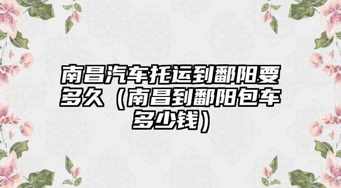 南昌汽車托運到鄱陽要多久（南昌到鄱陽包車多少錢）