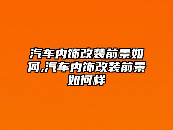 汽車內飾改裝前景如何,汽車內飾改裝前景如何樣