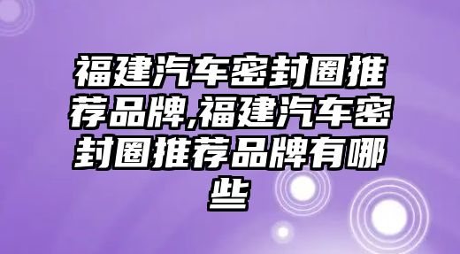 福建汽車密封圈推薦品牌,福建汽車密封圈推薦品牌有哪些