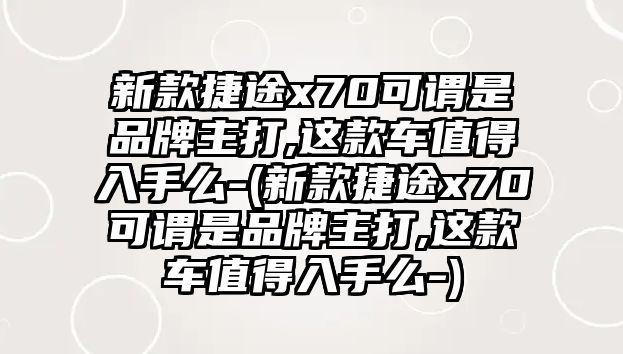 新款捷途x70可謂是品牌主打,這款車值得入手么-(新款捷途x70可謂是品牌主打,這款車值得入手么-)