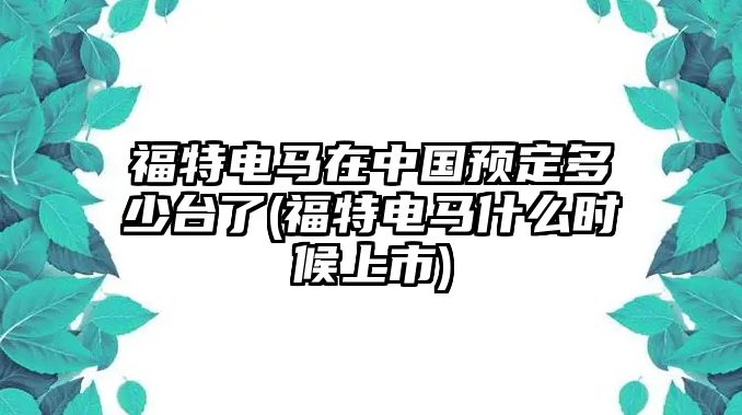 福特電馬在中國(guó)預(yù)定多少臺(tái)了(福特電馬什么時(shí)候上市)