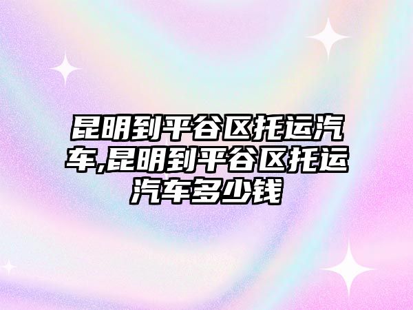 昆明到平谷區托運汽車,昆明到平谷區托運汽車多少錢