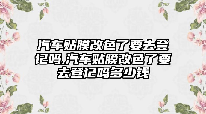 汽車貼膜改色了要去登記嗎,汽車貼膜改色了要去登記嗎多少錢