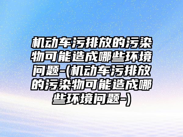 機動車污排放的污染物可能造成哪些環境問題-(機動車污排放的污染物可能造成哪些環境問題-)