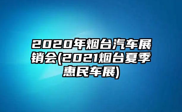 2020年煙臺汽車展銷會(2021煙臺夏季惠民車展)