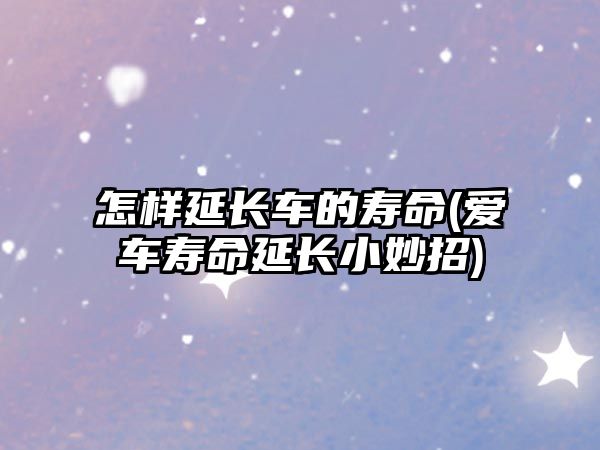 怎樣延長(zhǎng)車的壽命(愛(ài)車壽命延長(zhǎng)小妙招)