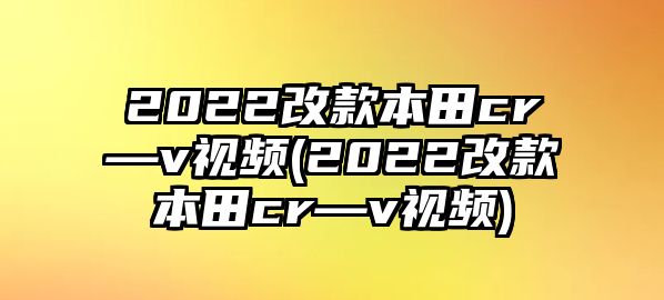 2022改款本田cr—v視頻(2022改款本田cr—v視頻)