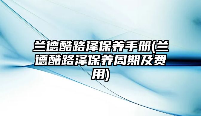 蘭德酷路澤保養(yǎng)手冊(蘭德酷路澤保養(yǎng)周期及費(fèi)用)