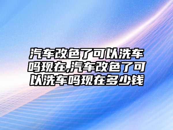 汽車改色了可以洗車嗎現在,汽車改色了可以洗車嗎現在多少錢