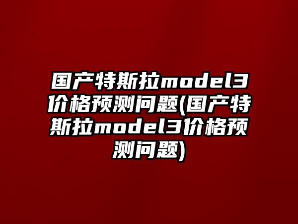 國產特斯拉model3價格預測問題(國產特斯拉model3價格預測問題)