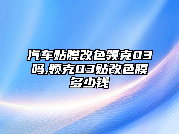 汽車貼膜改色領克03嗎,領克03貼改色膜多少錢