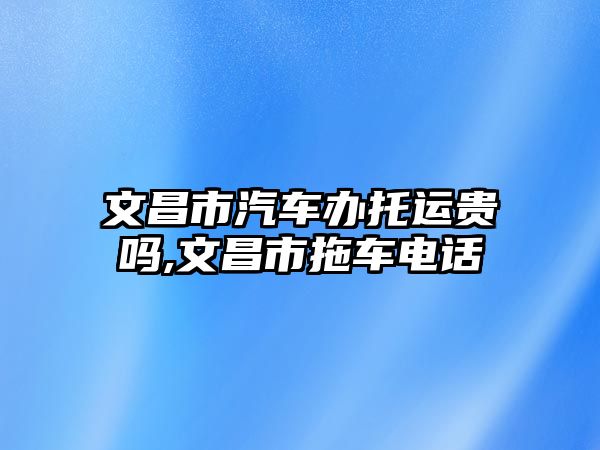 文昌市汽車辦托運貴嗎,文昌市拖車電話