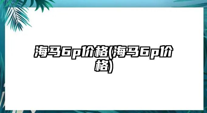 海馬6p價格(海馬6p價格)