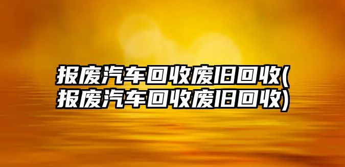 報廢汽車回收廢舊回收(報廢汽車回收廢舊回收)