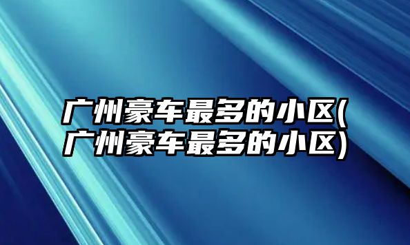 廣州豪車最多的小區(廣州豪車最多的小區)