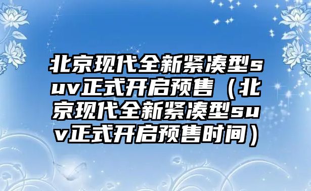 北京現代全新緊湊型suv正式開啟預售（北京現代全新緊湊型suv正式開啟預售時間）