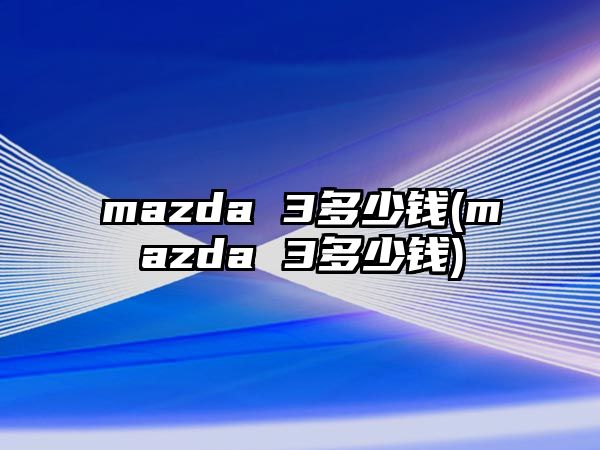 mazda 3多少錢(mazda 3多少錢)