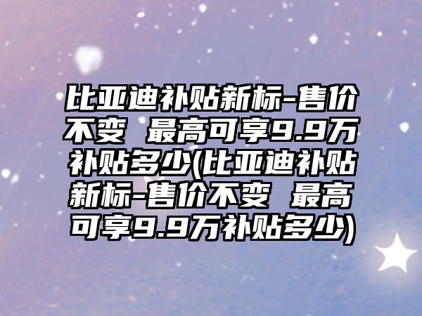 比亞迪補(bǔ)貼新標(biāo)-售價不變 最高可享9.9萬補(bǔ)貼多少(比亞迪補(bǔ)貼新標(biāo)-售價不變 最高可享9.9萬補(bǔ)貼多少)